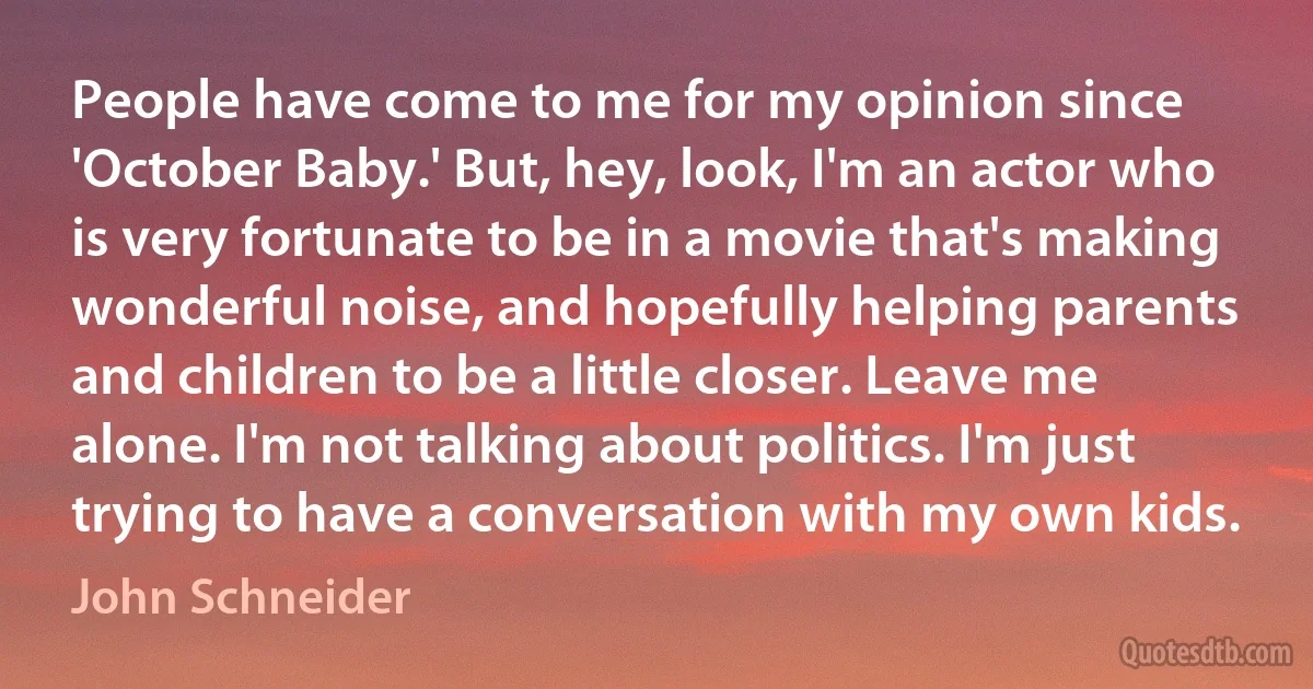 People have come to me for my opinion since 'October Baby.' But, hey, look, I'm an actor who is very fortunate to be in a movie that's making wonderful noise, and hopefully helping parents and children to be a little closer. Leave me alone. I'm not talking about politics. I'm just trying to have a conversation with my own kids. (John Schneider)