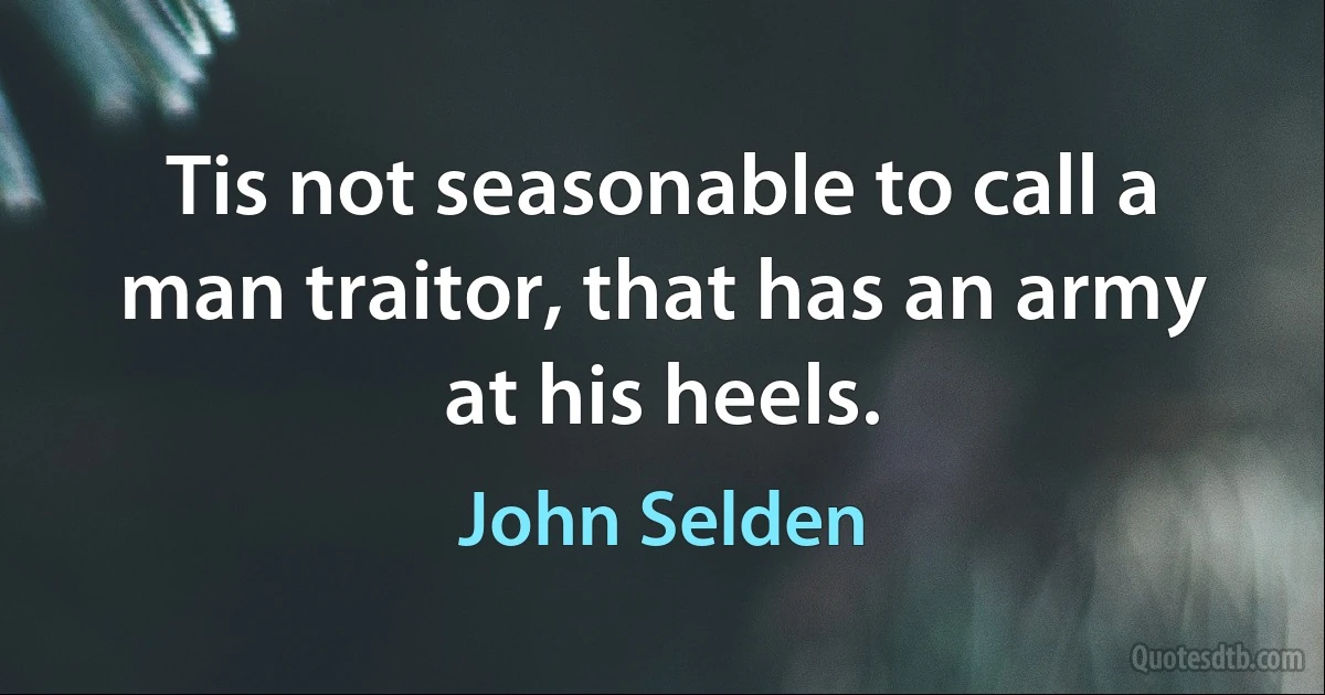 Tis not seasonable to call a man traitor, that has an army at his heels. (John Selden)