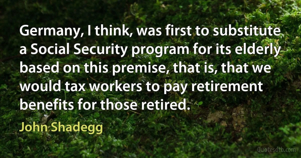 Germany, I think, was first to substitute a Social Security program for its elderly based on this premise, that is, that we would tax workers to pay retirement benefits for those retired. (John Shadegg)