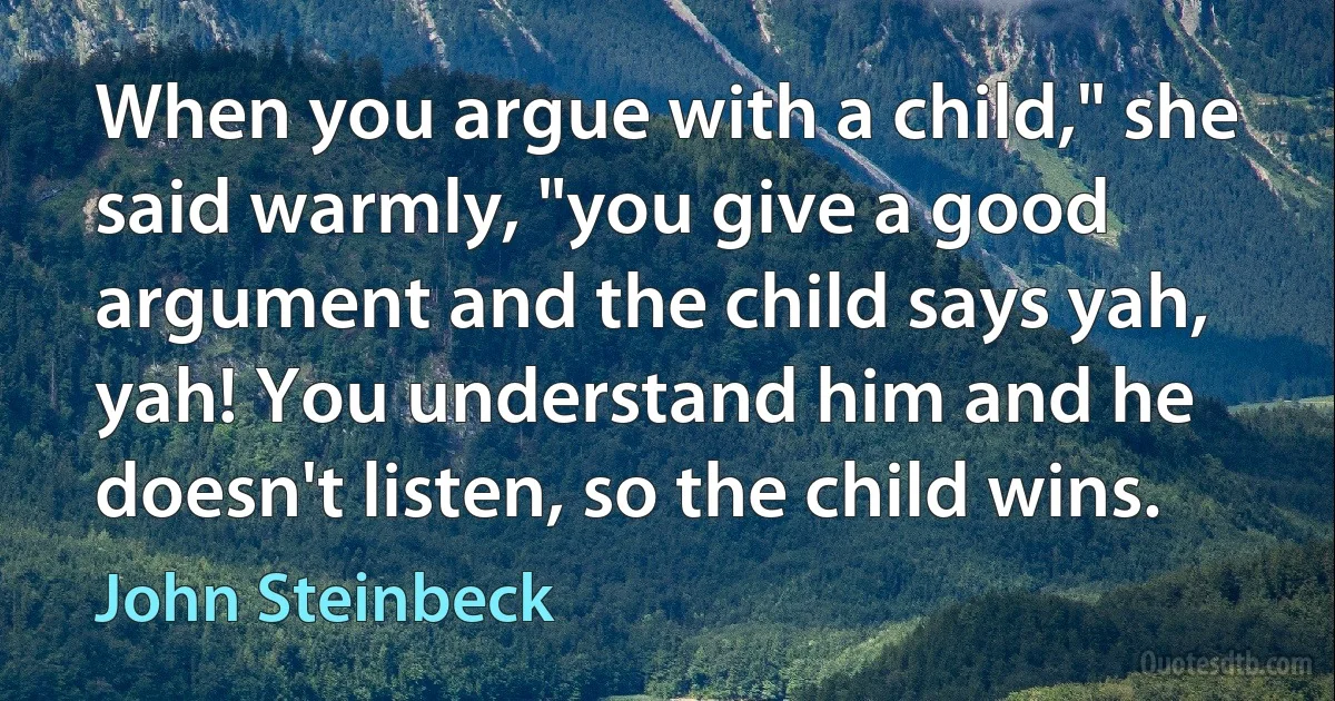 When you argue with a child," she said warmly, "you give a good argument and the child says yah, yah! You understand him and he doesn't listen, so the child wins. (John Steinbeck)