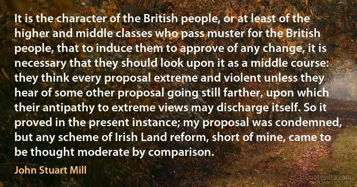 It is the character of the British people, or at least of the higher and middle classes who pass muster for the British people, that to induce them to approve of any change, it is necessary that they should look upon it as a middle course: they think every proposal extreme and violent unless they hear of some other proposal going still farther, upon which their antipathy to extreme views may discharge itself. So it proved in the present instance; my proposal was condemned, but any scheme of Irish Land reform, short of mine, came to be thought moderate by comparison. (John Stuart Mill)