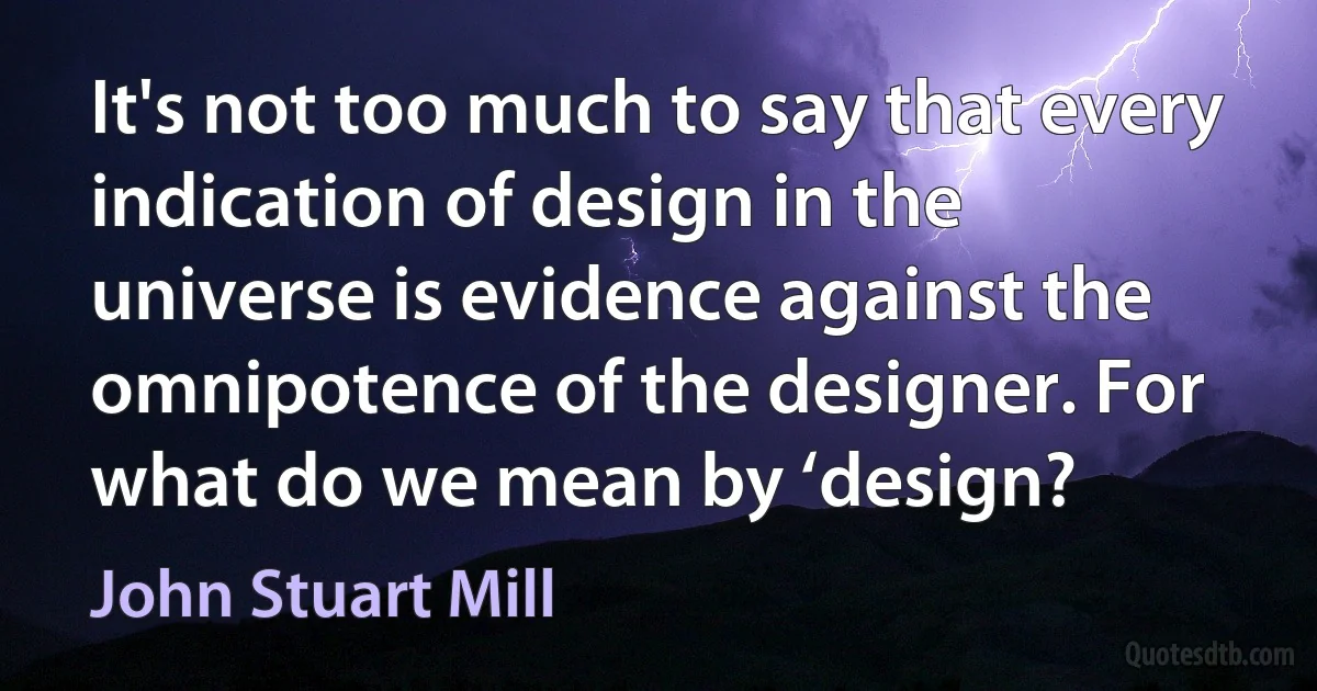 It's not too much to say that every indication of design in the universe is evidence against the omnipotence of the designer. For what do we mean by ‘design? (John Stuart Mill)