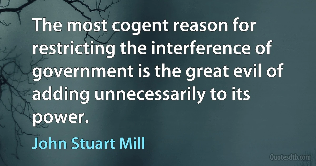 The most cogent reason for restricting the interference of government is the great evil of adding unnecessarily to its power. (John Stuart Mill)