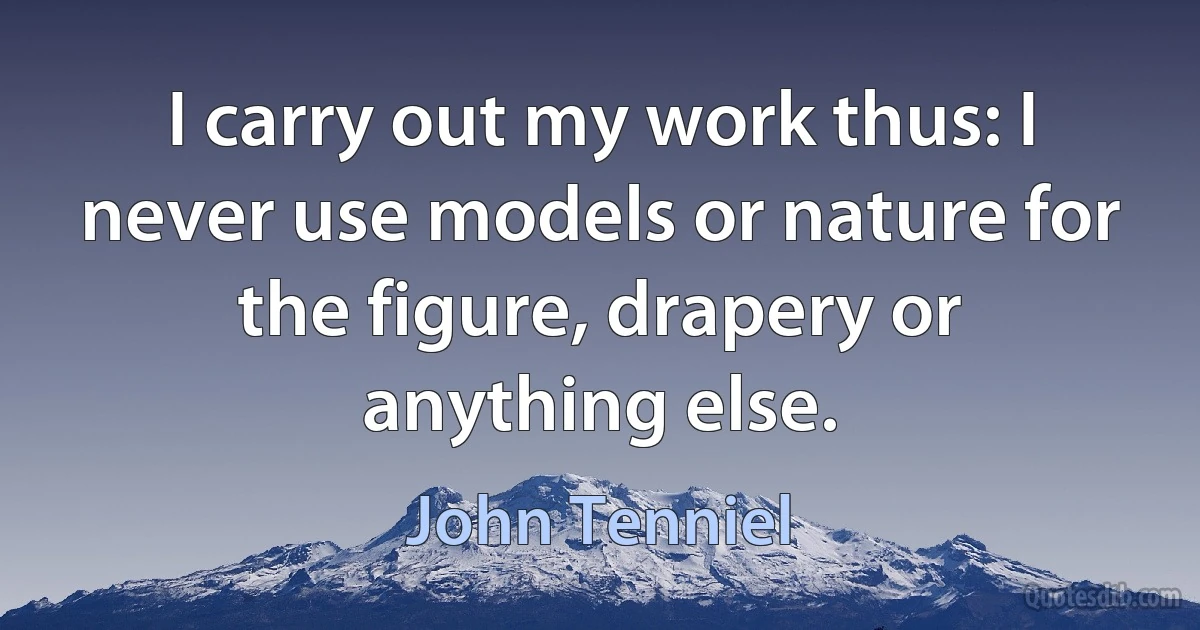 I carry out my work thus: I never use models or nature for the figure, drapery or anything else. (John Tenniel)