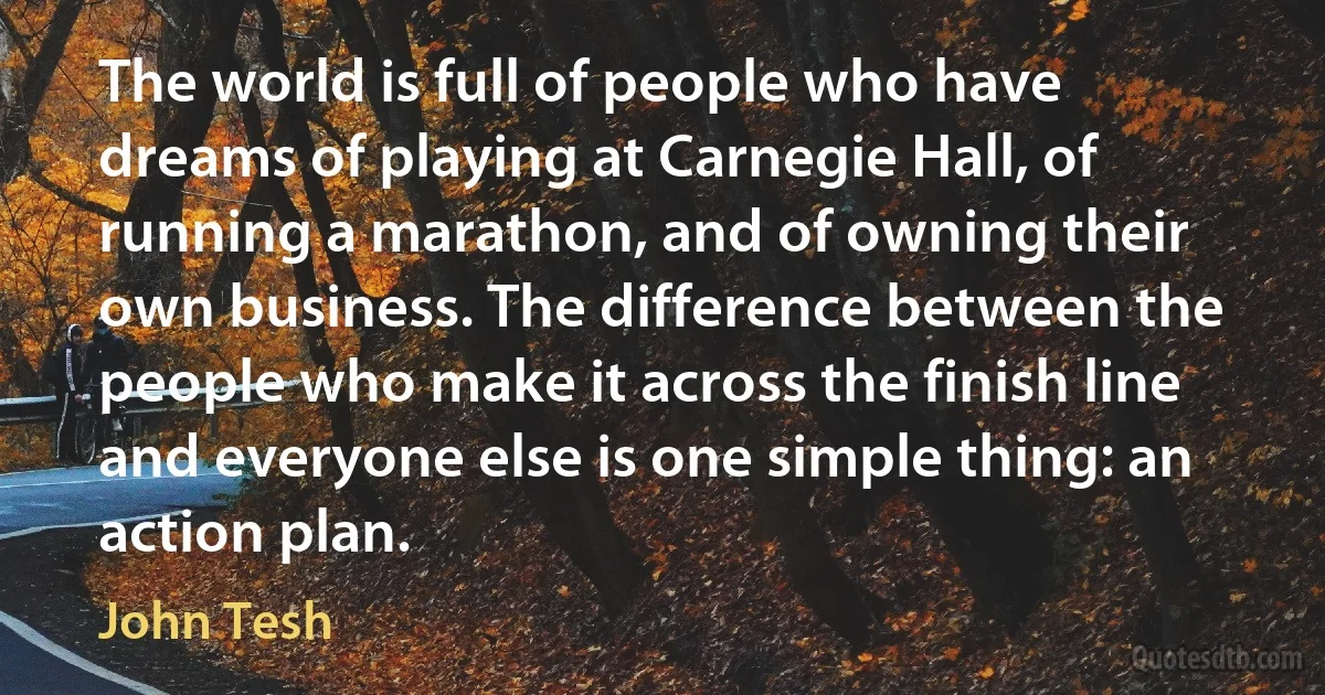 The world is full of people who have dreams of playing at Carnegie Hall, of running a marathon, and of owning their own business. The difference between the people who make it across the finish line and everyone else is one simple thing: an action plan. (John Tesh)