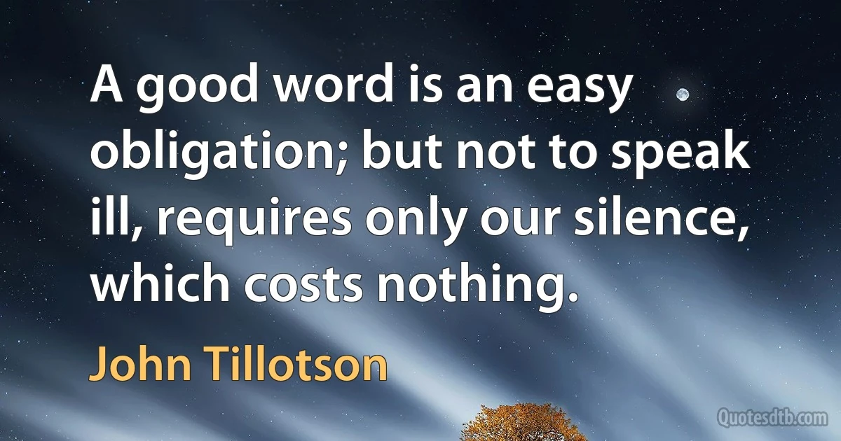 A good word is an easy obligation; but not to speak ill, requires only our silence, which costs nothing. (John Tillotson)