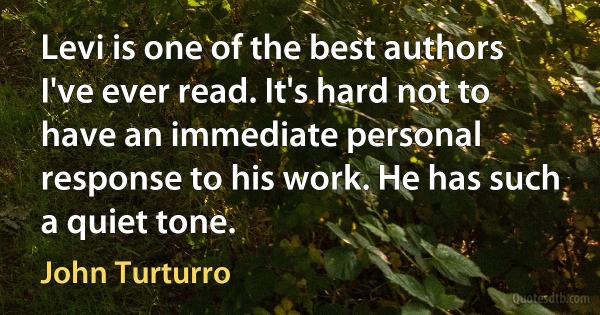 Levi is one of the best authors I've ever read. It's hard not to have an immediate personal response to his work. He has such a quiet tone. (John Turturro)