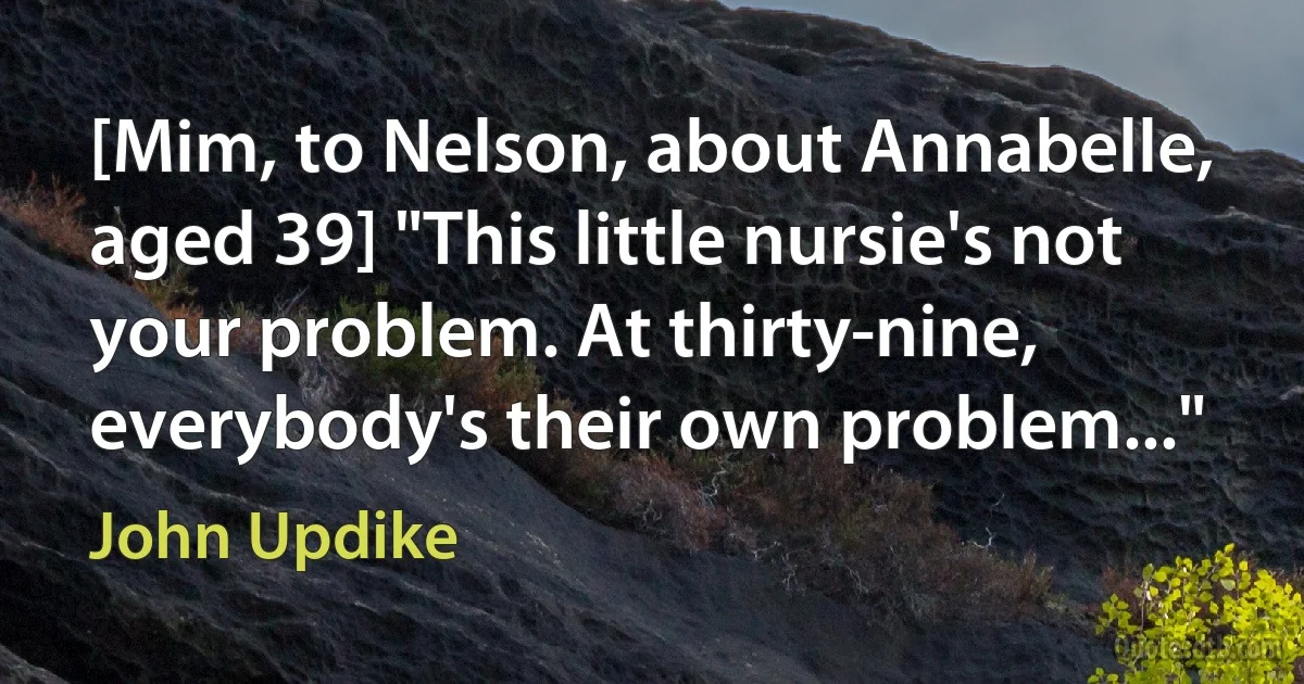 [Mim, to Nelson, about Annabelle, aged 39] "This little nursie's not your problem. At thirty-nine, everybody's their own problem..." (John Updike)