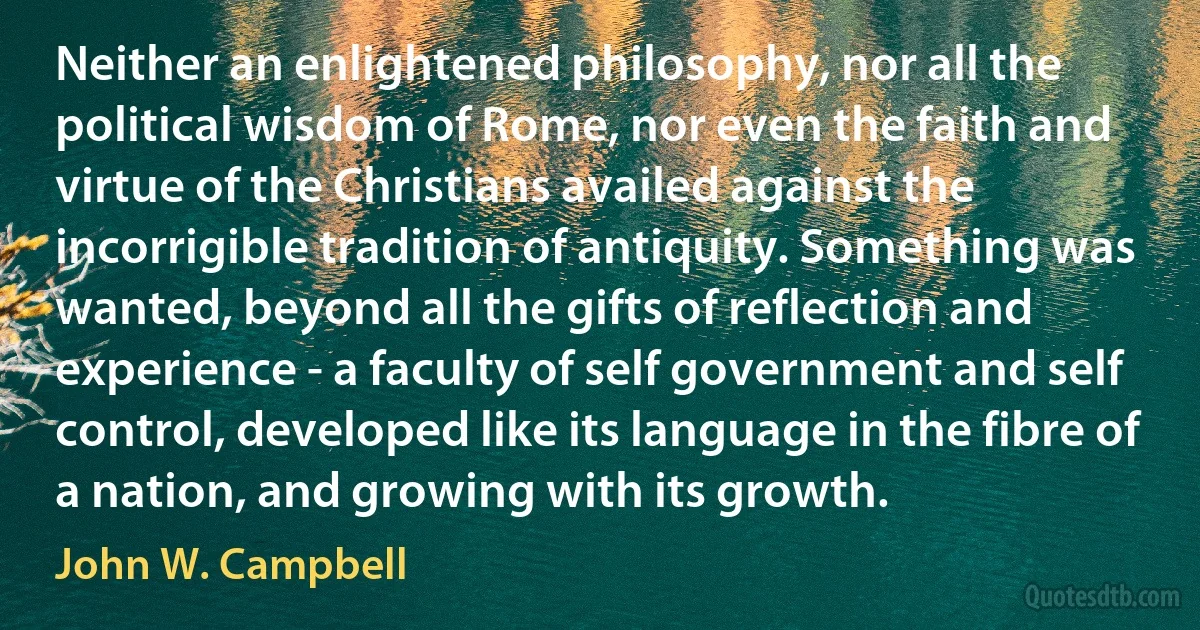 Neither an enlightened philosophy, nor all the political wisdom of Rome, nor even the faith and virtue of the Christians availed against the incorrigible tradition of antiquity. Something was wanted, beyond all the gifts of reflection and experience - a faculty of self government and self control, developed like its language in the fibre of a nation, and growing with its growth. (John W. Campbell)