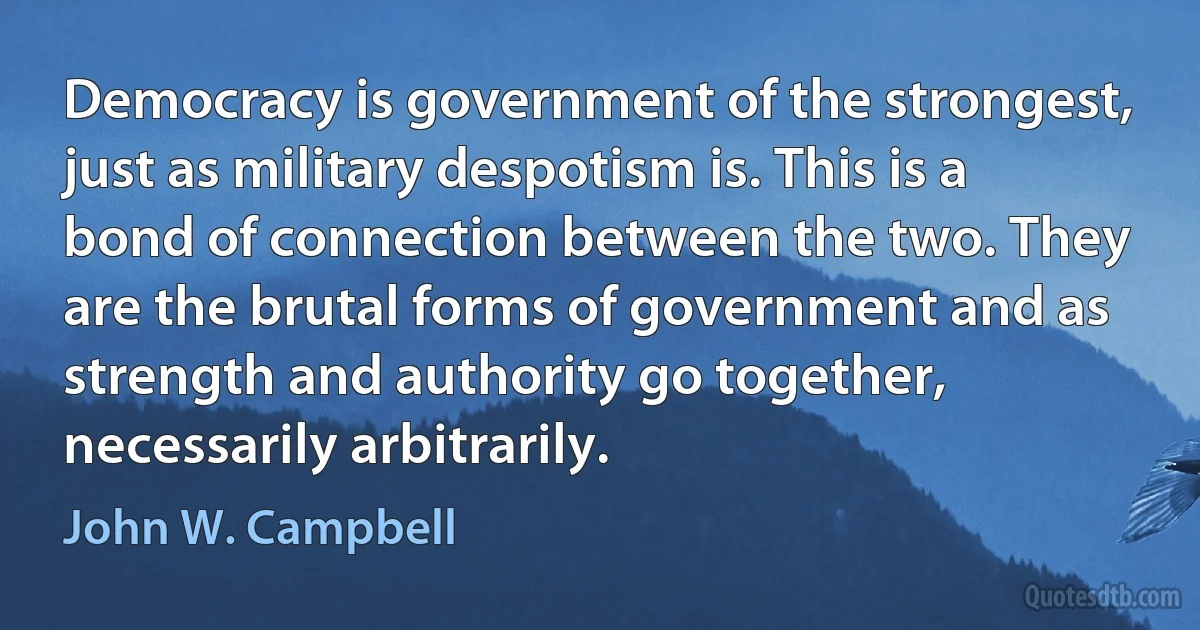 Democracy is government of the strongest, just as military despotism is. This is a bond of connection between the two. They are the brutal forms of government and as strength and authority go together, necessarily arbitrarily. (John W. Campbell)