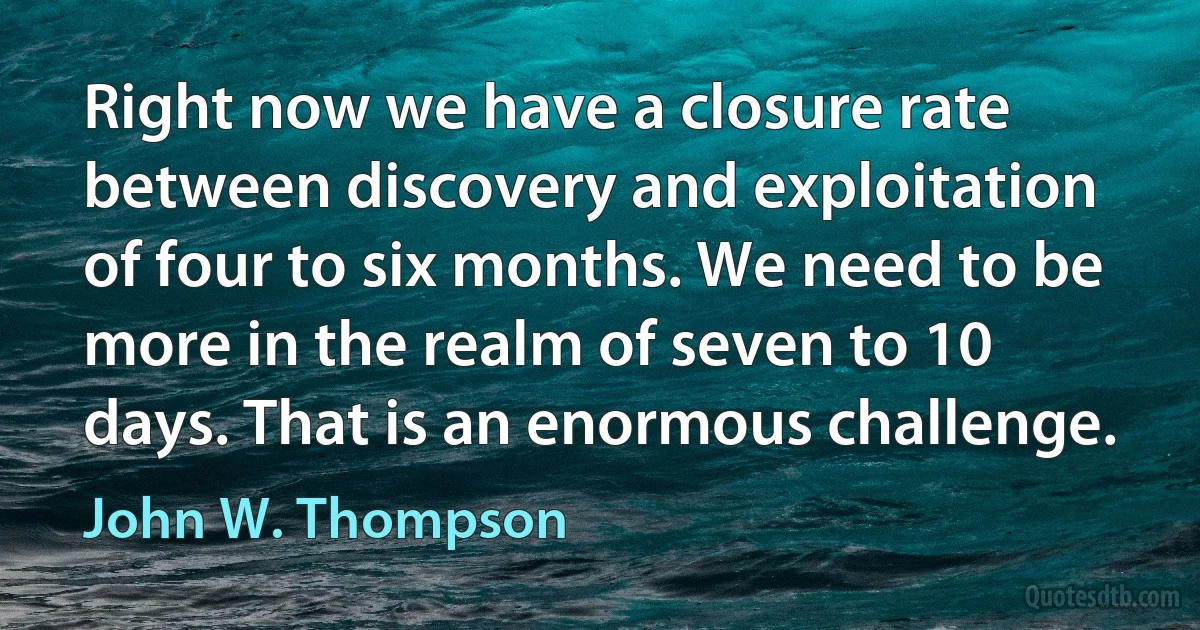 Right now we have a closure rate between discovery and exploitation of four to six months. We need to be more in the realm of seven to 10 days. That is an enormous challenge. (John W. Thompson)