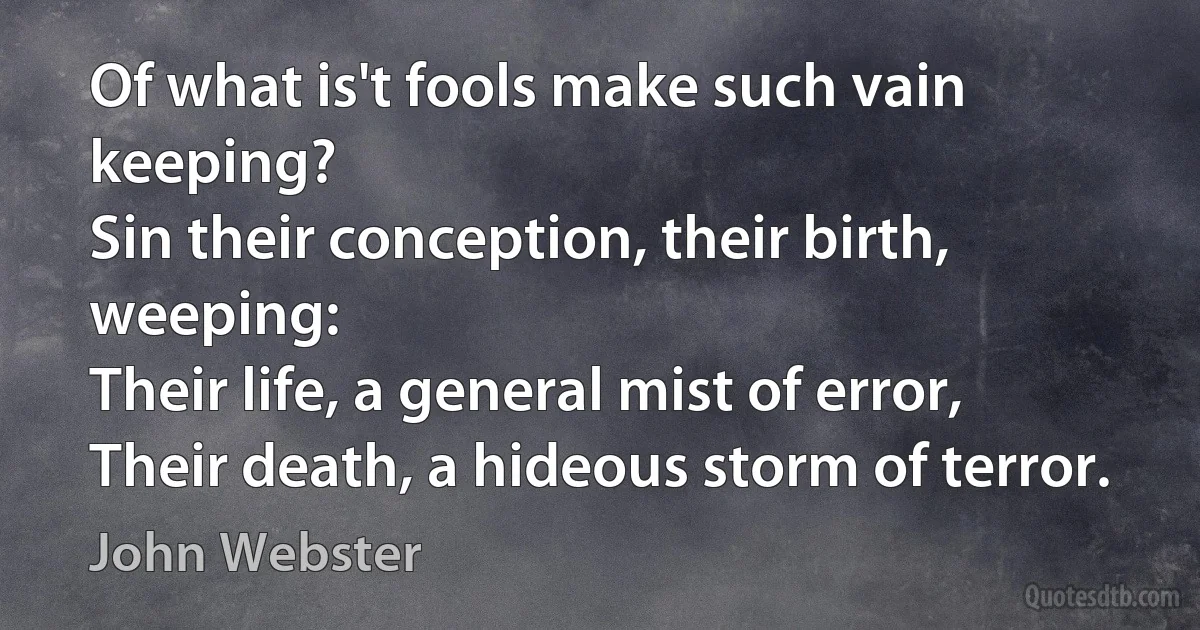 Of what is't fools make such vain keeping?
Sin their conception, their birth, weeping:
Their life, a general mist of error,
Their death, a hideous storm of terror. (John Webster)