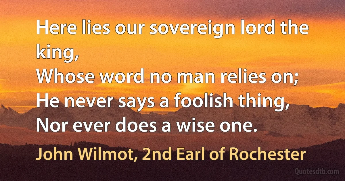 Here lies our sovereign lord the king,
Whose word no man relies on;
He never says a foolish thing,
Nor ever does a wise one. (John Wilmot, 2nd Earl of Rochester)