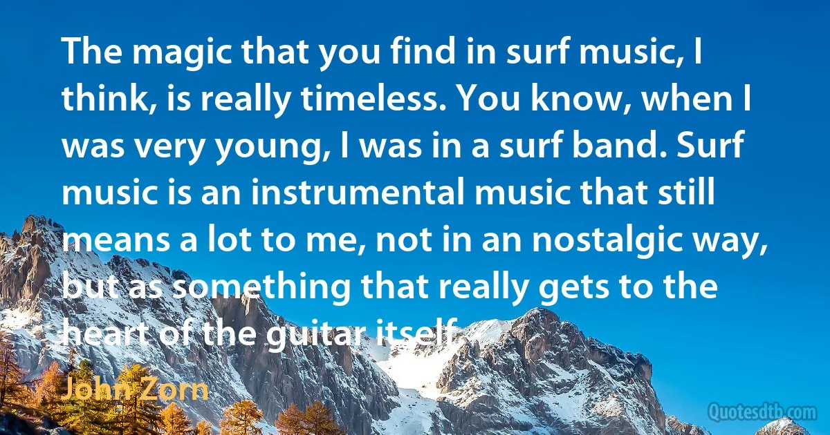 The magic that you find in surf music, I think, is really timeless. You know, when I was very young, I was in a surf band. Surf music is an instrumental music that still means a lot to me, not in an nostalgic way, but as something that really gets to the heart of the guitar itself. (John Zorn)