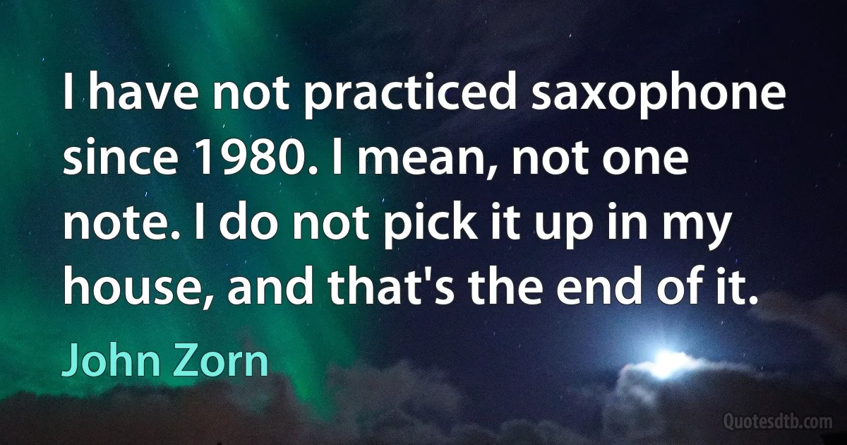 I have not practiced saxophone since 1980. I mean, not one note. I do not pick it up in my house, and that's the end of it. (John Zorn)