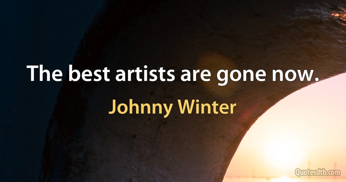 The best artists are gone now. (Johnny Winter)