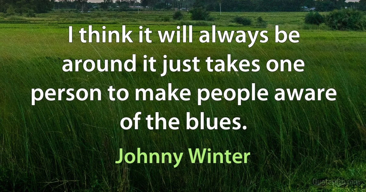 I think it will always be around it just takes one person to make people aware of the blues. (Johnny Winter)