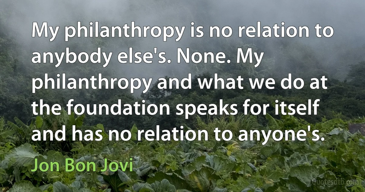 My philanthropy is no relation to anybody else's. None. My philanthropy and what we do at the foundation speaks for itself and has no relation to anyone's. (Jon Bon Jovi)