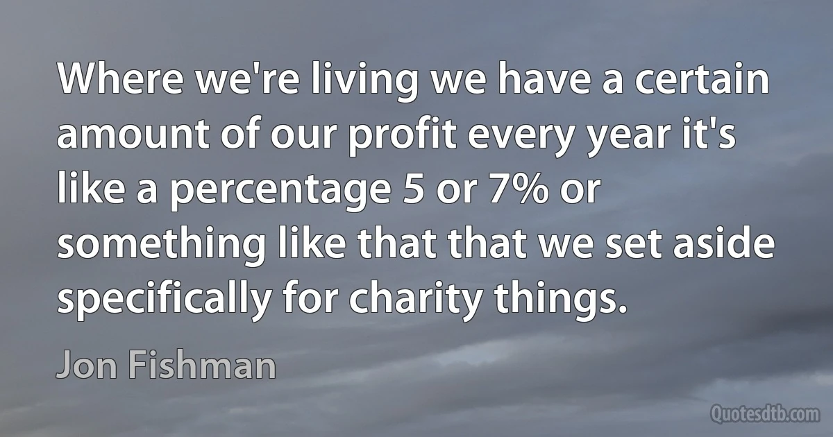 Where we're living we have a certain amount of our profit every year it's like a percentage 5 or 7% or something like that that we set aside specifically for charity things. (Jon Fishman)