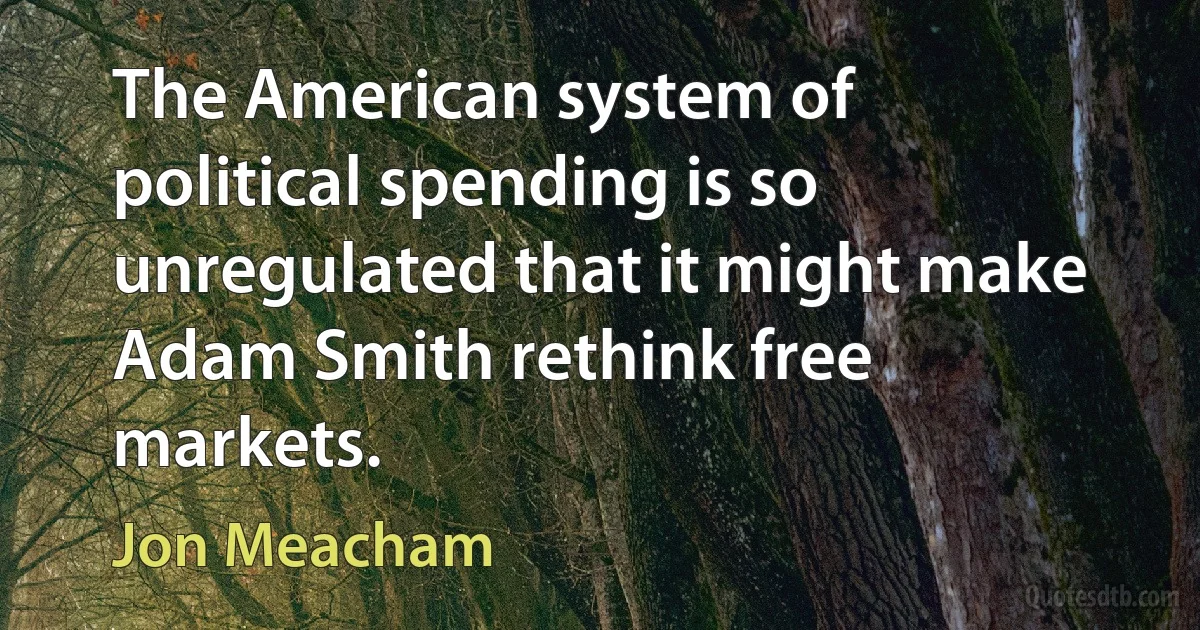 The American system of political spending is so unregulated that it might make Adam Smith rethink free markets. (Jon Meacham)