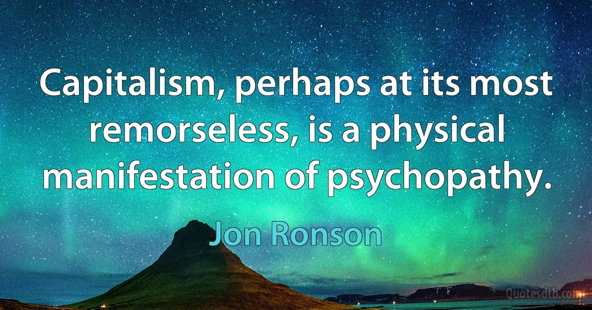 Capitalism, perhaps at its most remorseless, is a physical manifestation of psychopathy. (Jon Ronson)