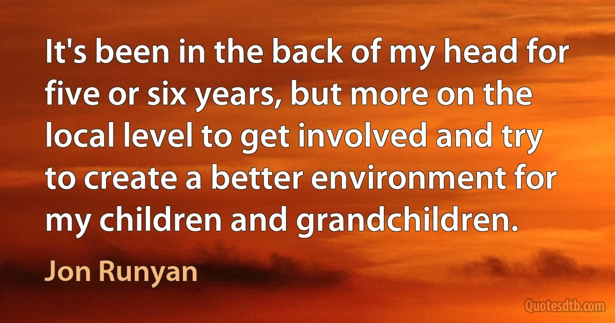 It's been in the back of my head for five or six years, but more on the local level to get involved and try to create a better environment for my children and grandchildren. (Jon Runyan)