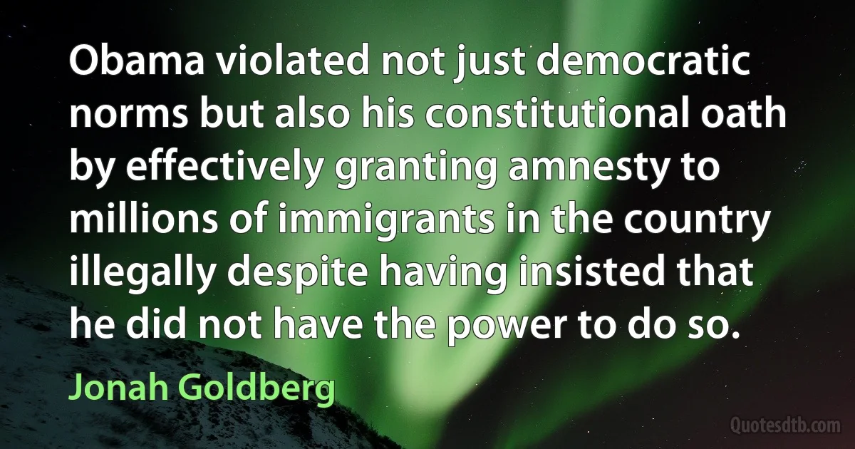 Obama violated not just democratic norms but also his constitutional oath by effectively granting amnesty to millions of immigrants in the country illegally despite having insisted that he did not have the power to do so. (Jonah Goldberg)