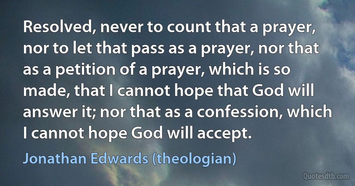 Resolved, never to count that a prayer, nor to let that pass as a prayer, nor that as a petition of a prayer, which is so made, that I cannot hope that God will answer it; nor that as a confession, which I cannot hope God will accept. (Jonathan Edwards (theologian))