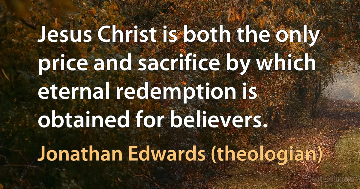 Jesus Christ is both the only price and sacrifice by which eternal redemption is obtained for believers. (Jonathan Edwards (theologian))