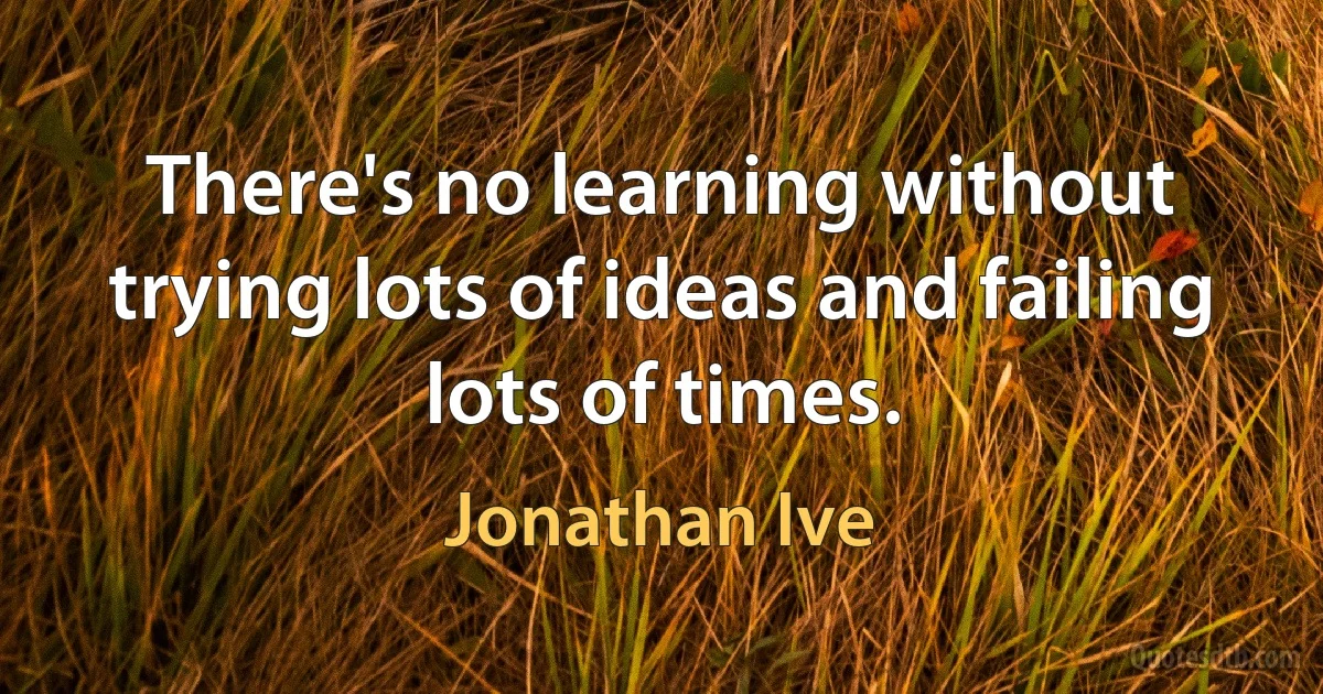 There's no learning without trying lots of ideas and failing lots of times. (Jonathan Ive)