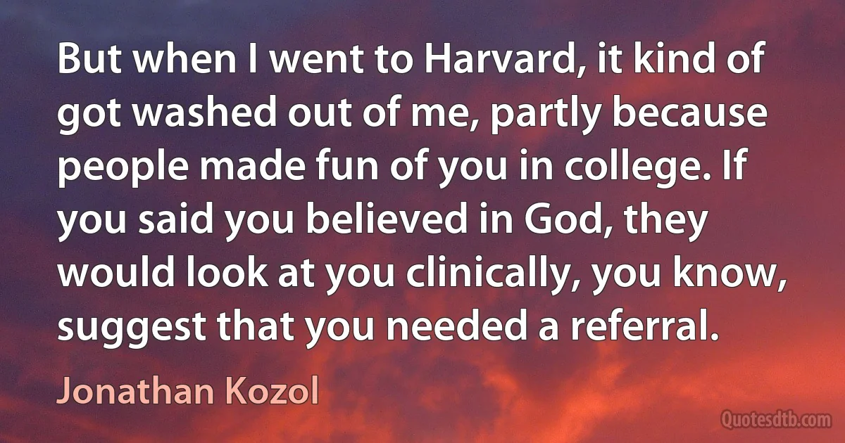 But when I went to Harvard, it kind of got washed out of me, partly because people made fun of you in college. If you said you believed in God, they would look at you clinically, you know, suggest that you needed a referral. (Jonathan Kozol)