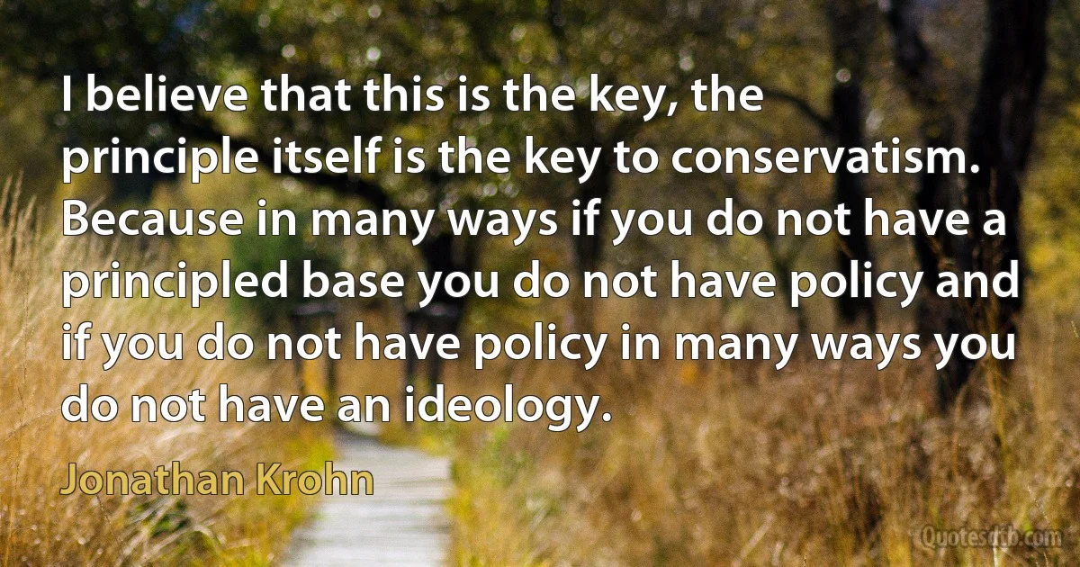 I believe that this is the key, the principle itself is the key to conservatism. Because in many ways if you do not have a principled base you do not have policy and if you do not have policy in many ways you do not have an ideology. (Jonathan Krohn)