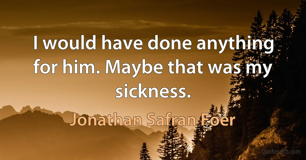 I would have done anything for him. Maybe that was my sickness. (Jonathan Safran Foer)