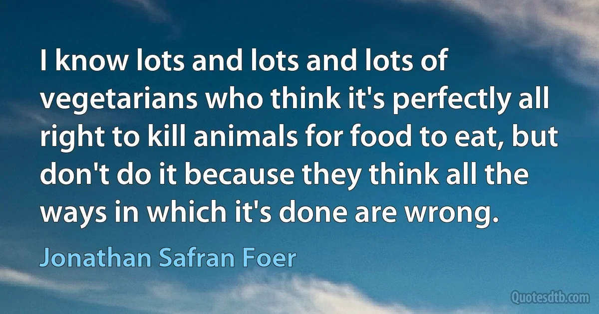 I know lots and lots and lots of vegetarians who think it's perfectly all right to kill animals for food to eat, but don't do it because they think all the ways in which it's done are wrong. (Jonathan Safran Foer)