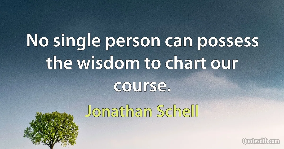 No single person can possess the wisdom to chart our course. (Jonathan Schell)