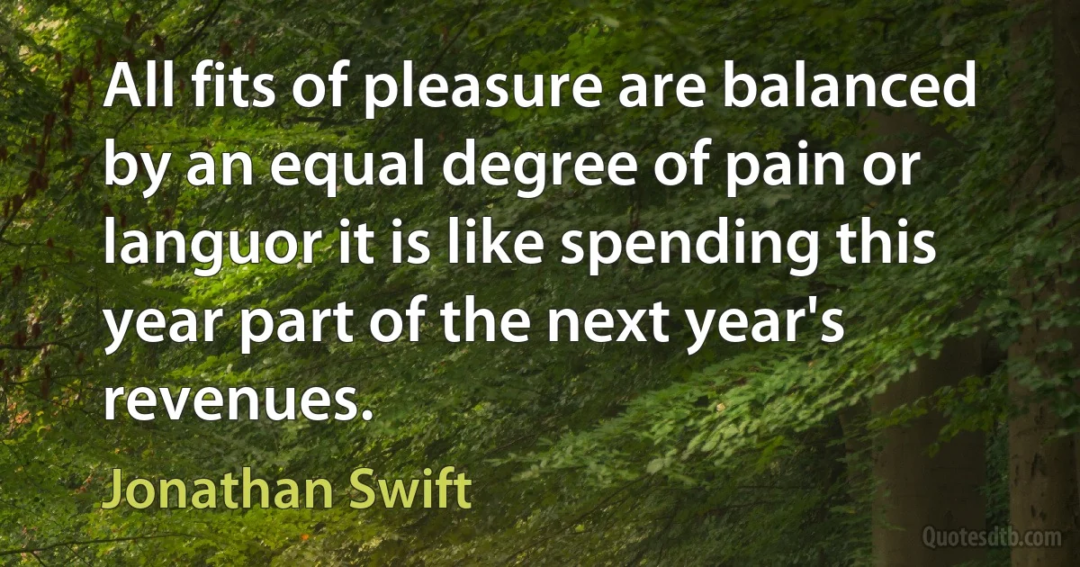 All fits of pleasure are balanced by an equal degree of pain or languor it is like spending this year part of the next year's revenues. (Jonathan Swift)