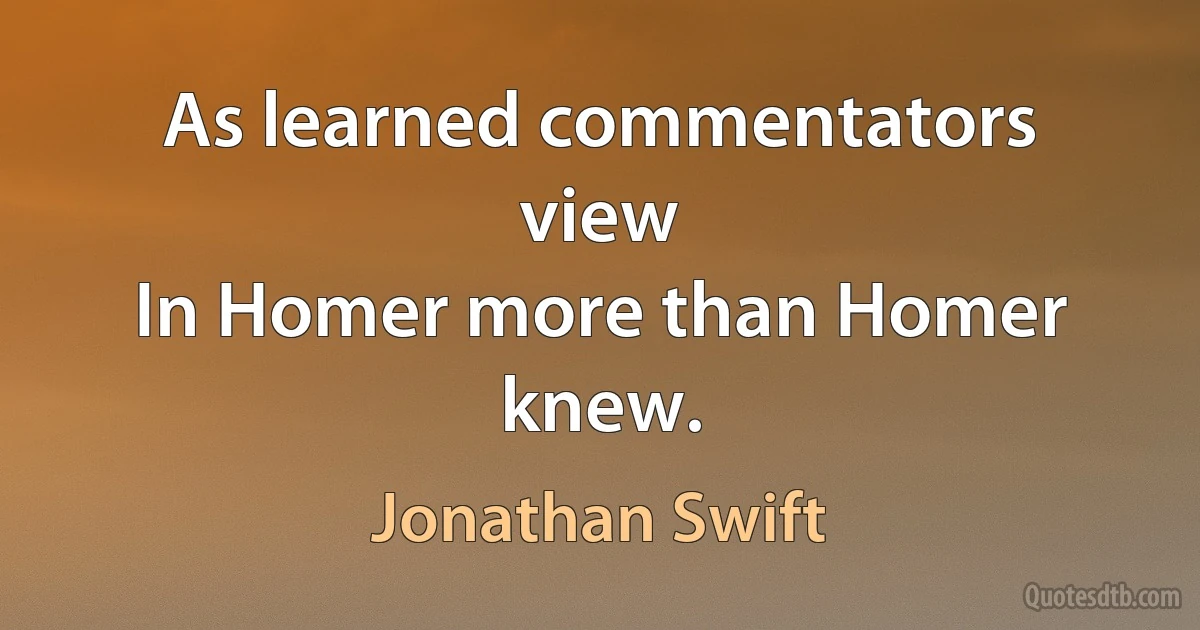 As learned commentators view
In Homer more than Homer knew. (Jonathan Swift)