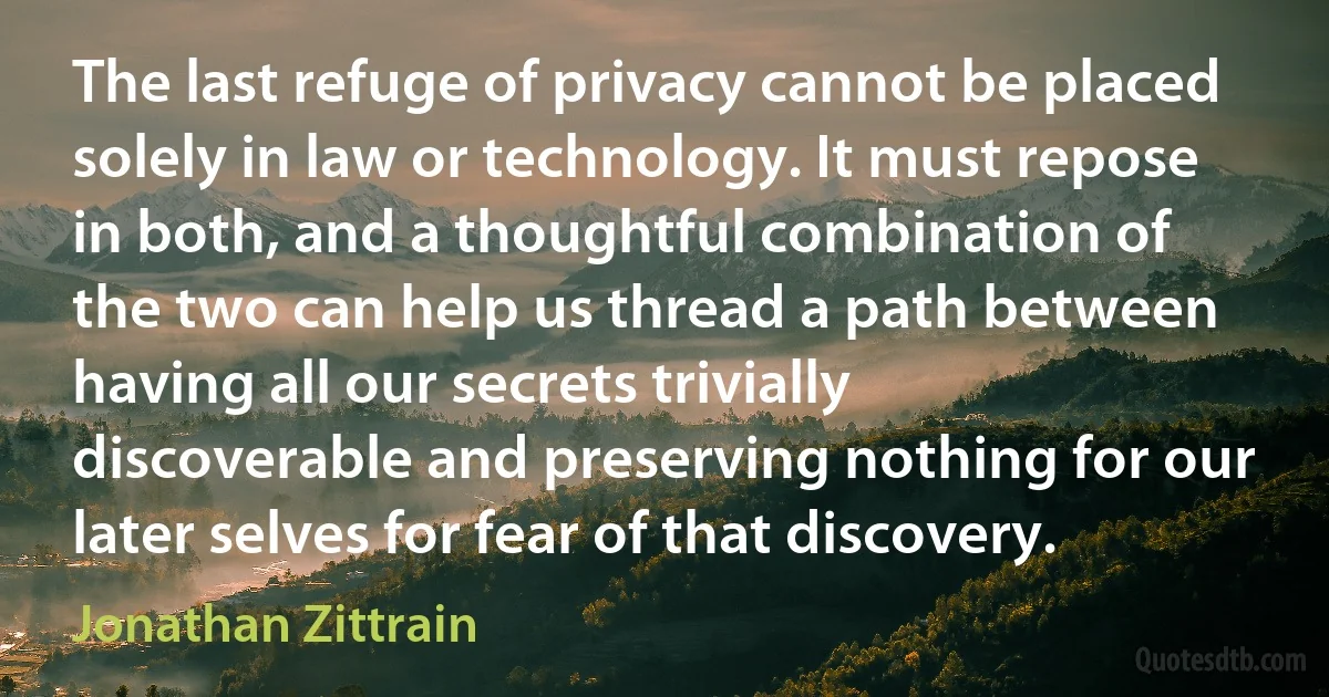 The last refuge of privacy cannot be placed solely in law or technology. It must repose in both, and a thoughtful combination of the two can help us thread a path between having all our secrets trivially discoverable and preserving nothing for our later selves for fear of that discovery. (Jonathan Zittrain)