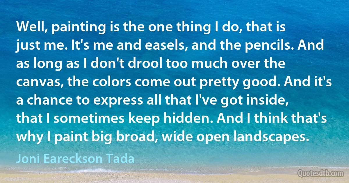 Well, painting is the one thing I do, that is just me. It's me and easels, and the pencils. And as long as I don't drool too much over the canvas, the colors come out pretty good. And it's a chance to express all that I've got inside, that I sometimes keep hidden. And I think that's why I paint big broad, wide open landscapes. (Joni Eareckson Tada)