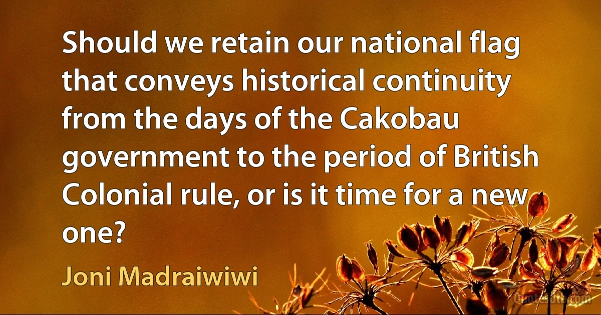 Should we retain our national flag that conveys historical continuity from the days of the Cakobau government to the period of British Colonial rule, or is it time for a new one? (Joni Madraiwiwi)