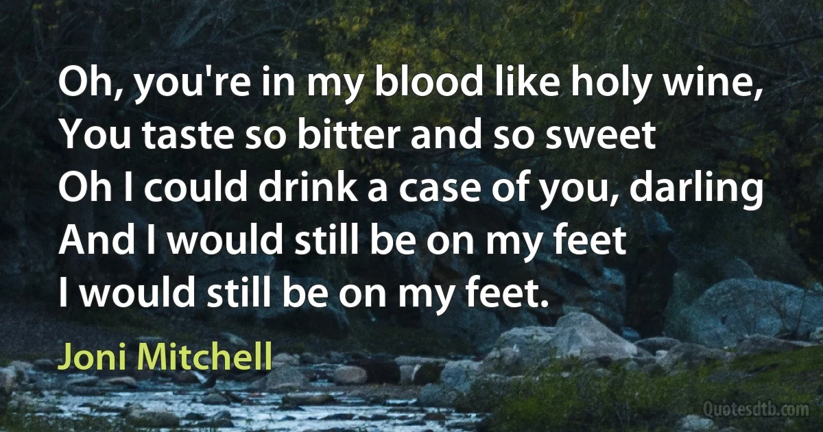 Oh, you're in my blood like holy wine,
You taste so bitter and so sweet
Oh I could drink a case of you, darling
And I would still be on my feet
I would still be on my feet. (Joni Mitchell)