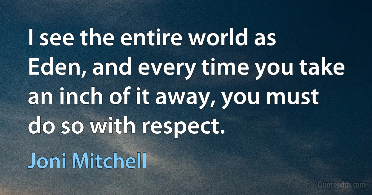 I see the entire world as Eden, and every time you take an inch of it away, you must do so with respect. (Joni Mitchell)