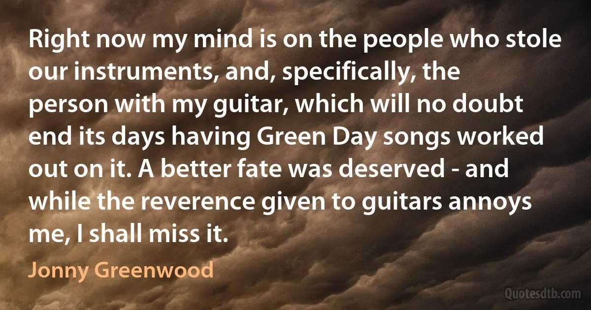 Right now my mind is on the people who stole our instruments, and, specifically, the person with my guitar, which will no doubt end its days having Green Day songs worked out on it. A better fate was deserved - and while the reverence given to guitars annoys me, I shall miss it. (Jonny Greenwood)