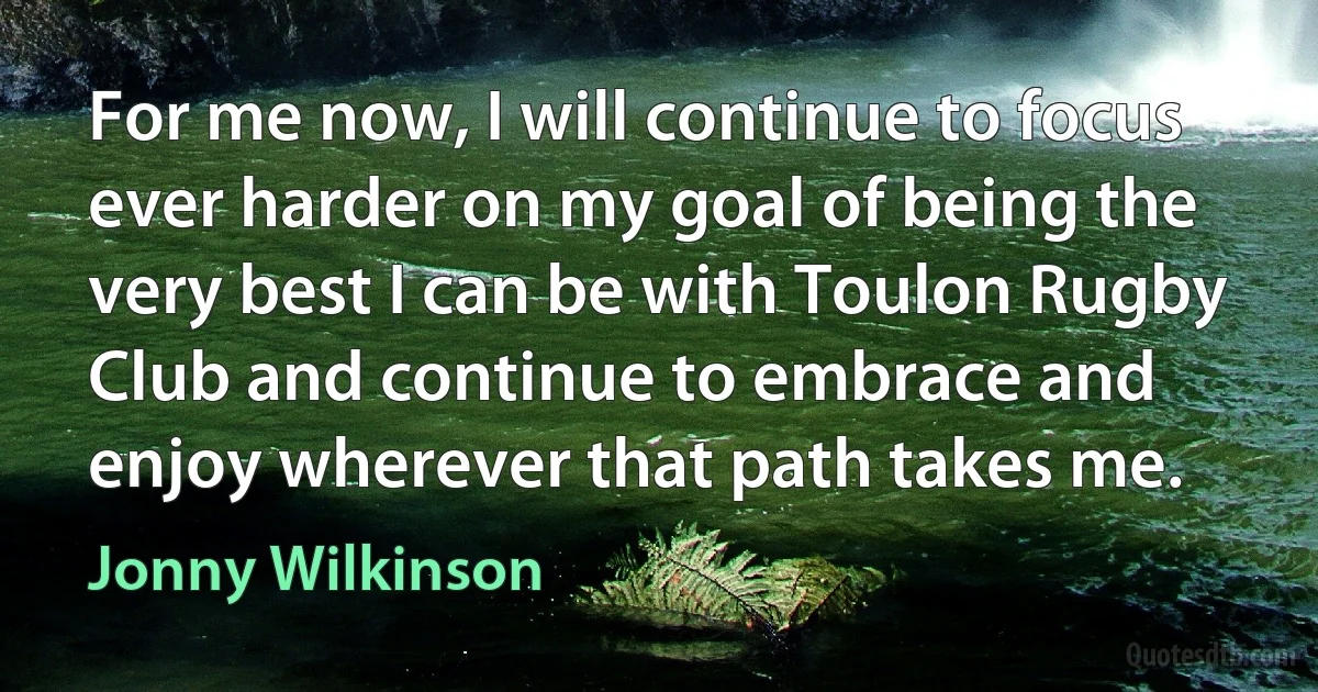 For me now, I will continue to focus ever harder on my goal of being the very best I can be with Toulon Rugby Club and continue to embrace and enjoy wherever that path takes me. (Jonny Wilkinson)