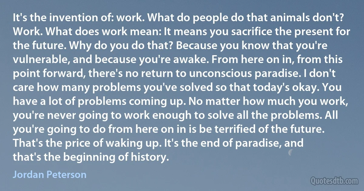 It's the invention of: work. What do people do that animals don't? Work. What does work mean: It means you sacrifice the present for the future. Why do you do that? Because you know that you're vulnerable, and because you're awake. From here on in, from this point forward, there's no return to unconscious paradise. I don't care how many problems you've solved so that today's okay. You have a lot of problems coming up. No matter how much you work, you're never going to work enough to solve all the problems. All you're going to do from here on in is be terrified of the future. That's the price of waking up. It's the end of paradise, and that's the beginning of history. (Jordan Peterson)