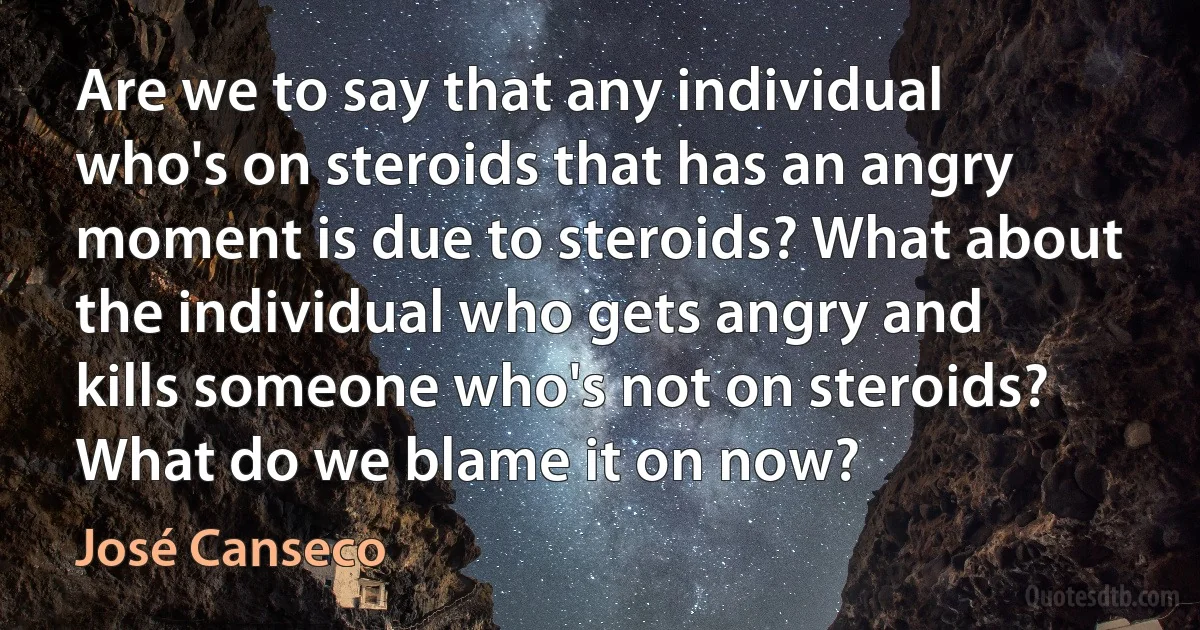 Are we to say that any individual who's on steroids that has an angry moment is due to steroids? What about the individual who gets angry and kills someone who's not on steroids? What do we blame it on now? (José Canseco)