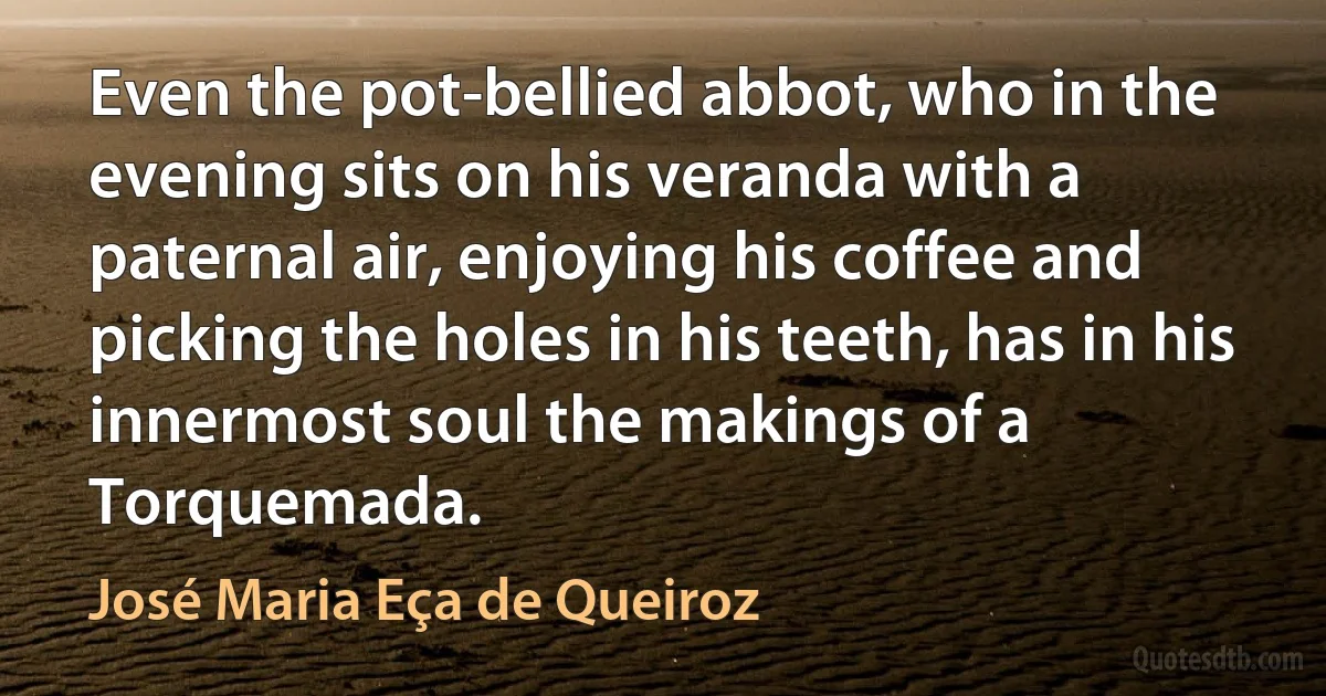 Even the pot-bellied abbot, who in the evening sits on his veranda with a paternal air, enjoying his coffee and picking the holes in his teeth, has in his innermost soul the makings of a Torquemada. (José Maria Eça de Queiroz)