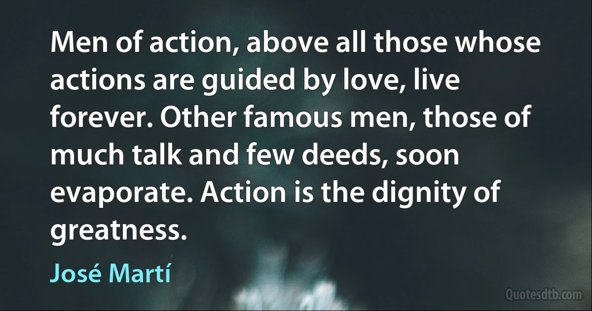 Men of action, above all those whose actions are guided by love, live forever. Other famous men, those of much talk and few deeds, soon evaporate. Action is the dignity of greatness. (José Martí)