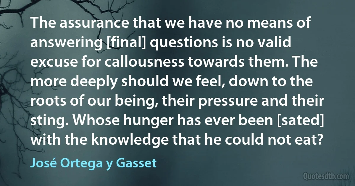 The assurance that we have no means of answering [final] questions is no valid excuse for callousness towards them. The more deeply should we feel, down to the roots of our being, their pressure and their sting. Whose hunger has ever been [sated] with the knowledge that he could not eat? (José Ortega y Gasset)