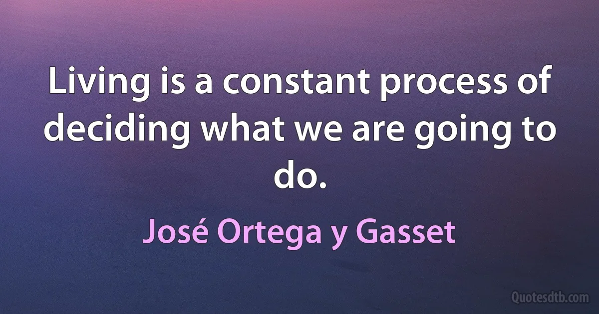 Living is a constant process of deciding what we are going to do. (José Ortega y Gasset)